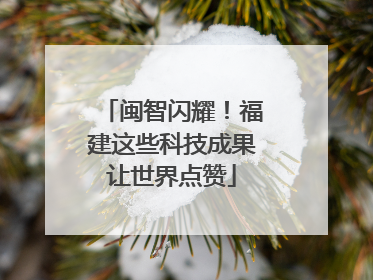 闽智闪耀！福建这些科技成果让世界点赞