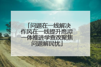 问题在一线解决 作风在一线提升鹰潭一体推进学查改聚焦问题解民忧