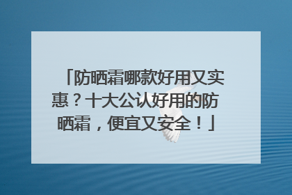 防晒霜哪款好用又实惠？十大公认好用的防晒霜，便宜又安全！