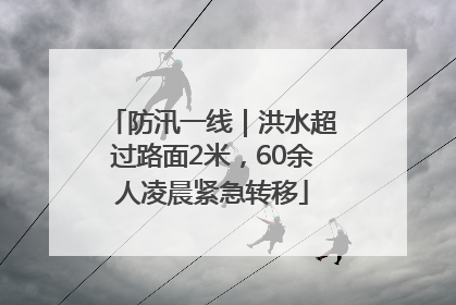 防汛一线｜洪水超过路面2米，60余人凌晨紧急转移