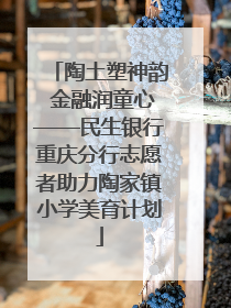 陶土塑神韵 金融润童心——民生银行重庆分行志愿者助力陶家镇小学美育计划