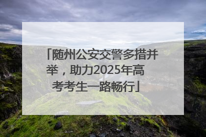 随州公安交警多措并举，助力2025年高考考生一路畅行