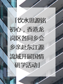 饮水思源铭初心，香港龙岗区各同乡会乡亲赴东江源流域开展国情研学活动
