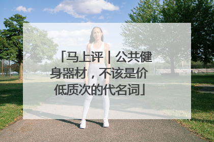 马上评｜公共健身器材，不该是价低质次的代名词