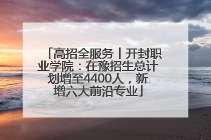 高招全服务丨开封职业学院：在豫招生总计划增至4400人，新增六大前沿专业