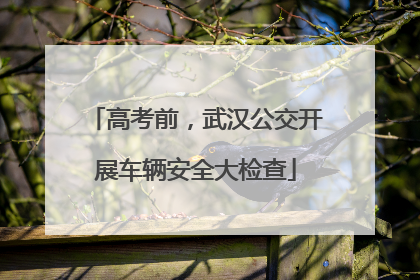 高考前，武汉公交开展车辆安全大检查