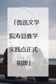 鲁迅文学院寿县教学实践点正式揭牌
