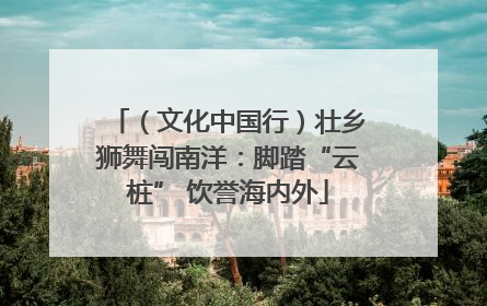 （文化中国行）壮乡狮舞闯南洋：脚踏“云桩” 饮誉海内外