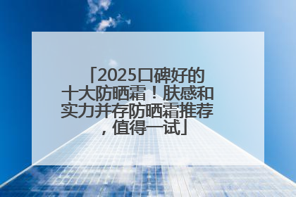 2025口碑好的十大防晒霜！肤感和实力并存防晒霜推荐，值得一试