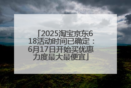 2025淘宝京东618活动时间已确定：6月17日开始买优惠力度最大最便宜