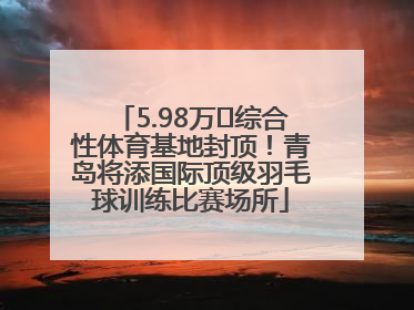 5.98万㎡综合性体育基地封顶！青岛将添国际顶级羽毛球训练比赛场所