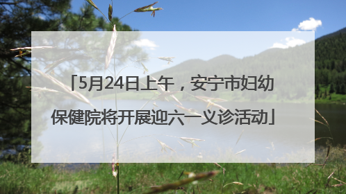 5月24日上午，安宁市妇幼保健院将开展迎六一义诊活动