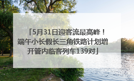 5月31日迎客流最高峰！端午小长假长三角铁路计划增开管内临客列车139对